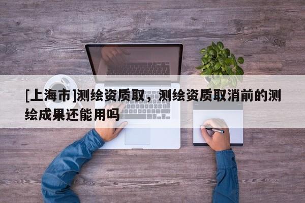 [上海市]测绘资质取，测绘资质取消前的测绘成果还能用吗