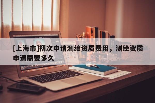 [上海市]初次申请测绘资质费用，测绘资质申请需要多久
