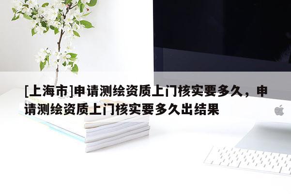 [上海市]申请测绘资质上门核实要多久，申请测绘资质上门核实要多久出结果