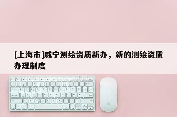 [上海市]威宁测绘资质新办，新的测绘资质办理制度
