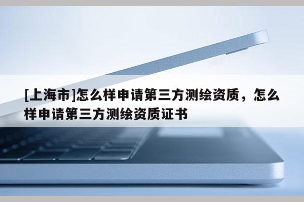 [上海市]怎么样申请第三方测绘资质，怎么样申请第三方测绘资质证书