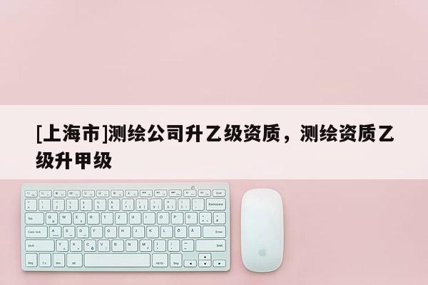 [上海市]测绘公司升乙级资质，测绘资质乙级升甲级