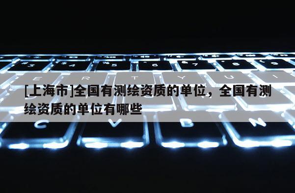 [上海市]全国有测绘资质的单位，全国有测绘资质的单位有哪些