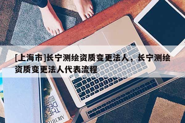 [上海市]长宁测绘资质变更法人，长宁测绘资质变更法人代表流程