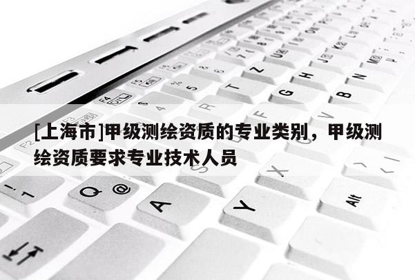 [上海市]甲级测绘资质的专业类别，甲级测绘资质要求专业技术人员