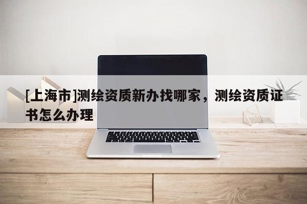 [上海市]测绘资质新办找哪家，测绘资质证书怎么办理