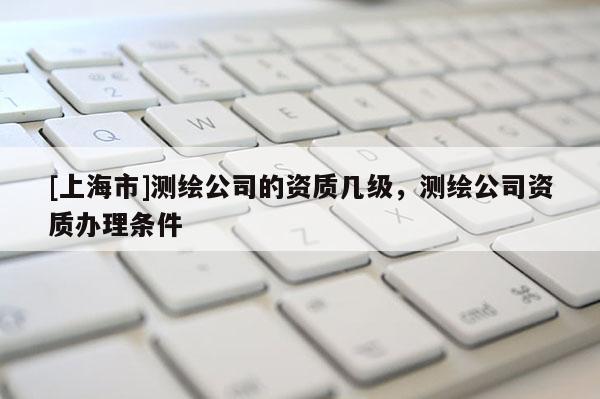 [上海市]测绘公司的资质几级，测绘公司资质办理条件