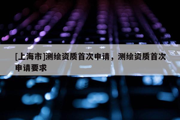[上海市]测绘资质首次申请，测绘资质首次申请要求