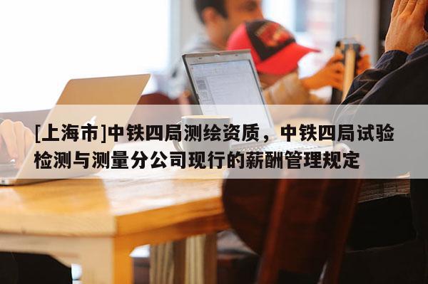 [上海市]中铁四局测绘资质，中铁四局试验检测与测量分公司现行的薪酬管理规定