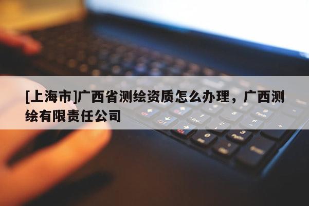 [上海市]广西省测绘资质怎么办理，广西测绘有限责任公司