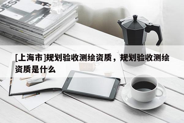 [上海市]规划验收测绘资质，规划验收测绘资质是什么