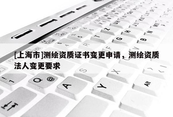 [上海市]测绘资质证书变更申请，测绘资质法人变更要求