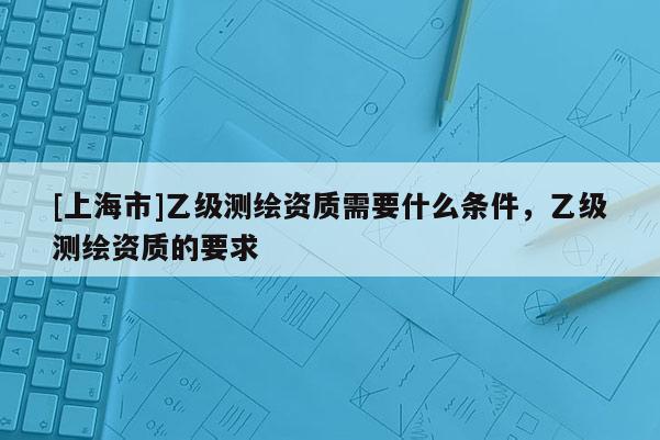 [上海市]乙级测绘资质需要什么条件，乙级测绘资质的要求