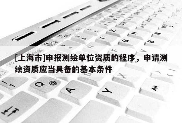 [上海市]申报测绘单位资质的程序，申请测绘资质应当具备的基本条件