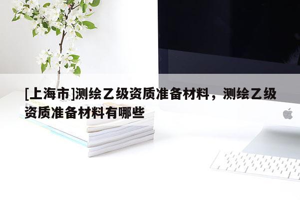 [上海市]测绘乙级资质准备材料，测绘乙级资质准备材料有哪些
