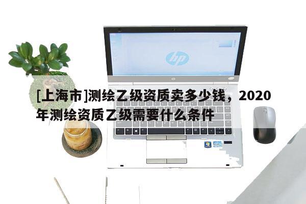 [上海市]测绘乙级资质卖多少钱，2020年测绘资质乙级需要什么条件