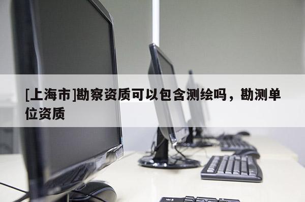 [上海市]勘察资质可以包含测绘吗，勘测单位资质