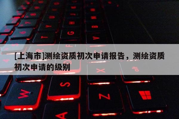 [上海市]测绘资质初次申请报告，测绘资质初次申请的级别