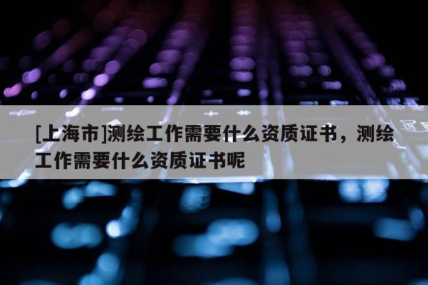 [上海市]测绘工作需要什么资质证书，测绘工作需要什么资质证书呢