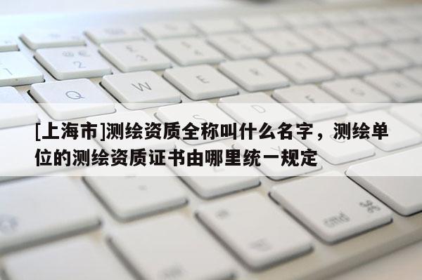 [上海市]测绘资质全称叫什么名字，测绘单位的测绘资质证书由哪里统一规定