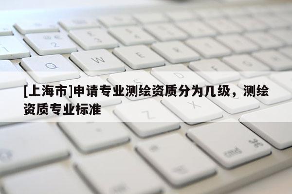 [上海市]申请专业测绘资质分为几级，测绘资质专业标准