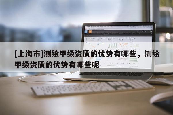 [上海市]测绘甲级资质的优势有哪些，测绘甲级资质的优势有哪些呢