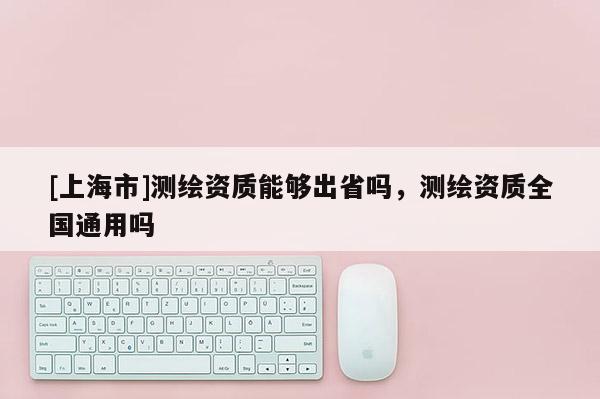 [上海市]测绘资质能够出省吗，测绘资质全国通用吗