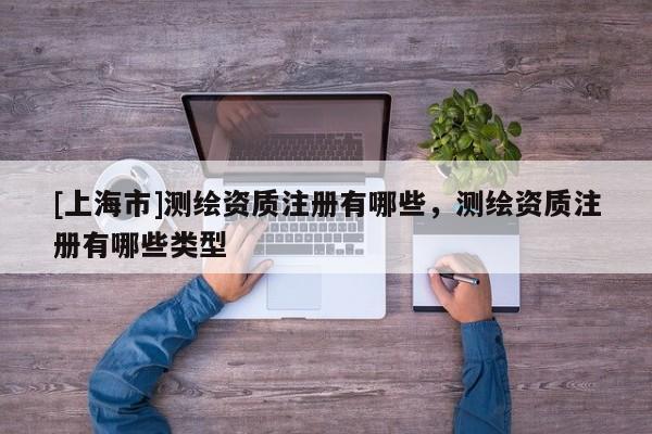 [上海市]测绘资质注册有哪些，测绘资质注册有哪些类型