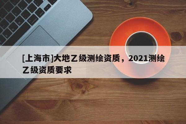 [上海市]大地乙级测绘资质，2021测绘乙级资质要求
