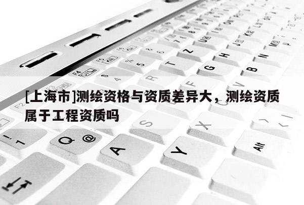[上海市]测绘资格与资质差异大，测绘资质属于工程资质吗