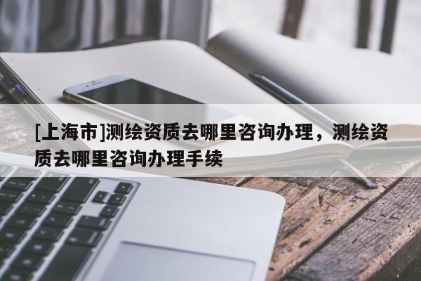 [上海市]测绘资质去哪里咨询办理，测绘资质去哪里咨询办理手续