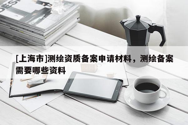 [上海市]测绘资质备案申请材料，测绘备案需要哪些资料