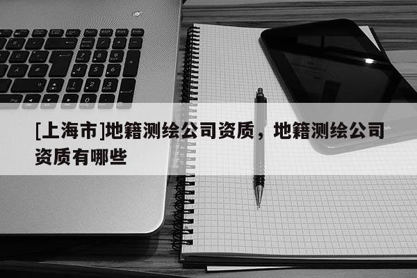 [上海市]地籍测绘公司资质，地籍测绘公司资质有哪些