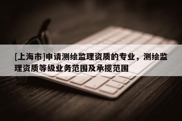 [上海市]申请测绘监理资质的专业，测绘监理资质等级业务范围及承揽范围