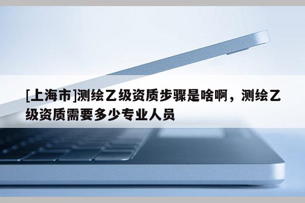 [上海市]测绘乙级资质步骤是啥啊，测绘乙级资质需要多少专业人员