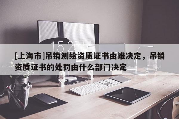 [上海市]吊销测绘资质证书由谁决定，吊销资质证书的处罚由什么部门决定