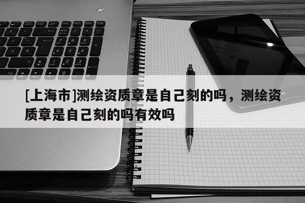 [上海市]测绘资质章是自己刻的吗，测绘资质章是自己刻的吗有效吗