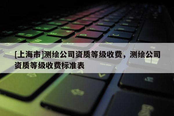 [上海市]测绘公司资质等级收费，测绘公司资质等级收费标准表