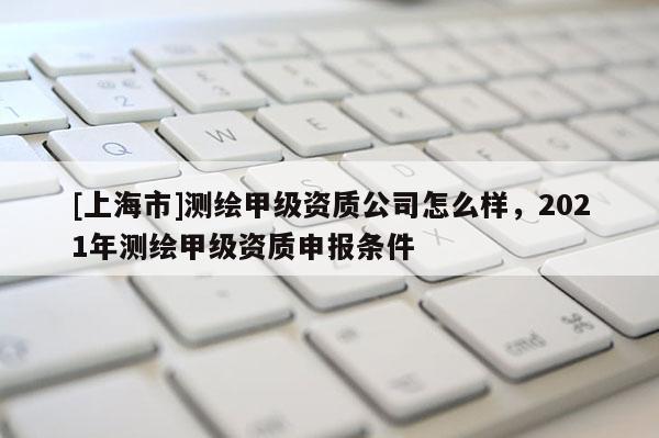 [上海市]测绘甲级资质公司怎么样，2021年测绘甲级资质申报条件