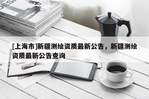 [上海市]新疆测绘资质最新公告，新疆测绘资质最新公告查询