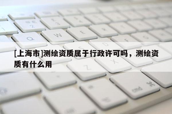 [上海市]测绘资质属于行政许可吗，测绘资质有什么用
