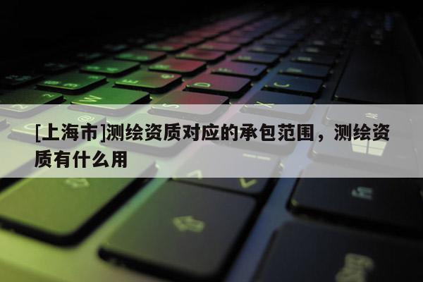 [上海市]测绘资质对应的承包范围，测绘资质有什么用