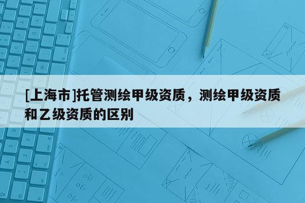 [上海市]托管测绘甲级资质，测绘甲级资质和乙级资质的区别