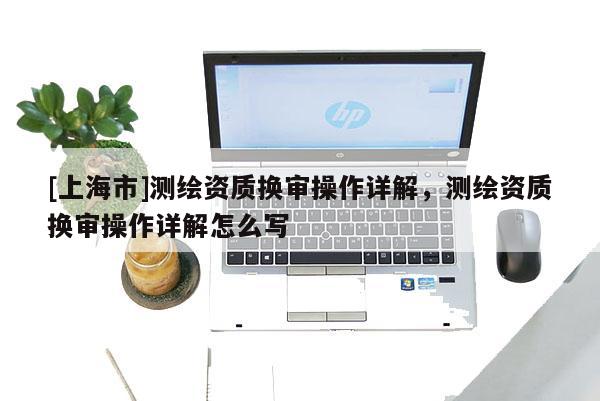 [上海市]测绘资质换审操作详解，测绘资质换审操作详解怎么写