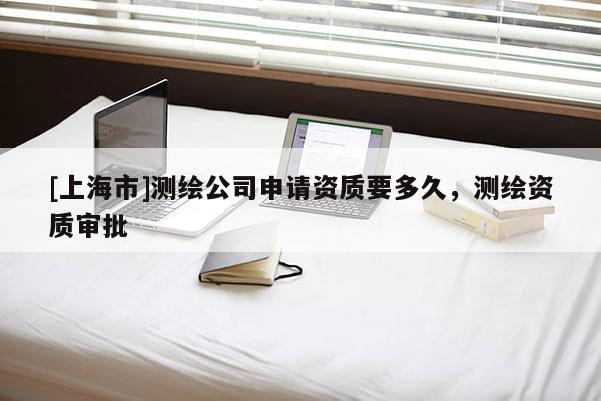 [上海市]测绘公司申请资质要多久，测绘资质审批