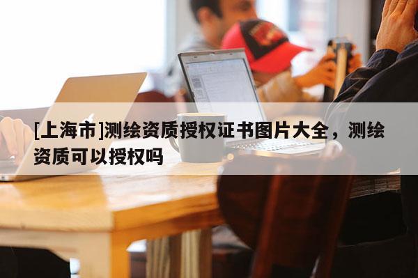 [上海市]测绘资质授权证书图片大全，测绘资质可以授权吗