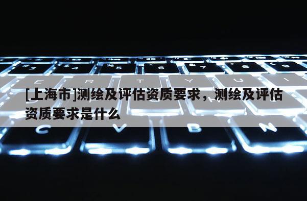 [上海市]测绘及评估资质要求，测绘及评估资质要求是什么