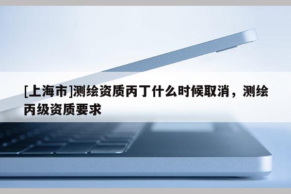 [上海市]测绘资质丙丁什么时候取消，测绘丙级资质要求
