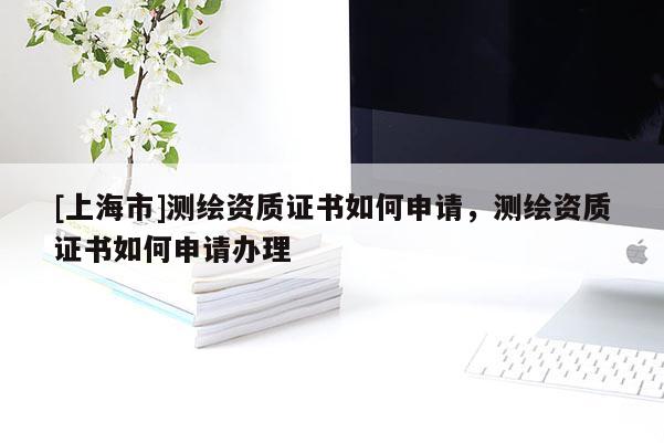 [上海市]测绘资质证书如何申请，测绘资质证书如何申请办理