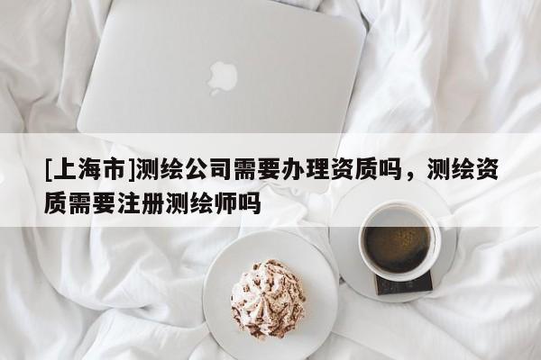 [上海市]测绘公司需要办理资质吗，测绘资质需要注册测绘师吗